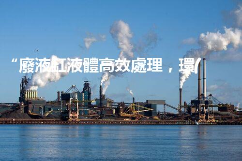 “廢液缸液體高效處理，環(huán)保新篇章開啟！”